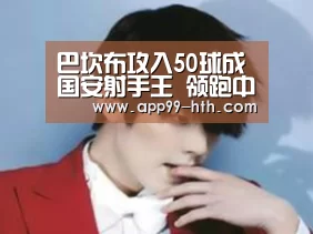 
巴坎布攻入50球成国安射手王 领跑中超赛季射手榜【hth】